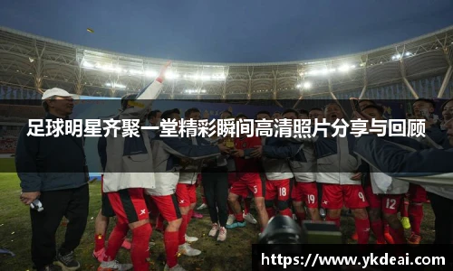 足球明星齐聚一堂精彩瞬间高清照片分享与回顾